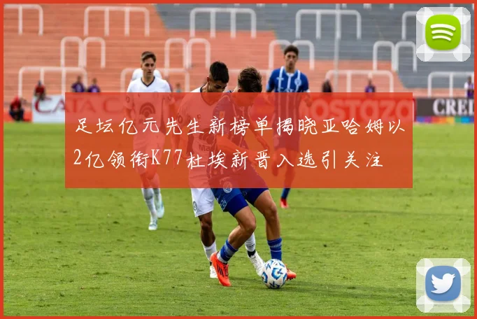 足坛亿元先生新榜单揭晓亚哈姆以2亿领衔K77杜埃新晋入选引关注