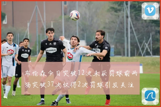 布伦森今日突破12次未获罚球前两场突破37次仅得2次罚球引发关注