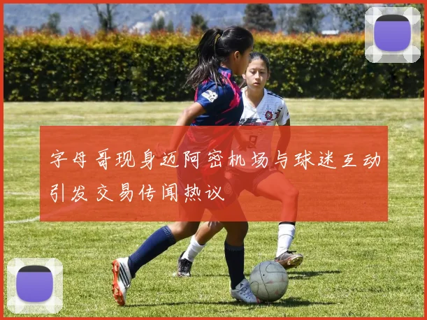 字母哥现身迈阿密机场与球迷互动引发交易传闻热议