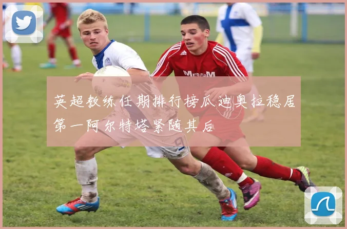 英超教练任期排行榜瓜迪奥拉稳居第一阿尔特塔紧随其后