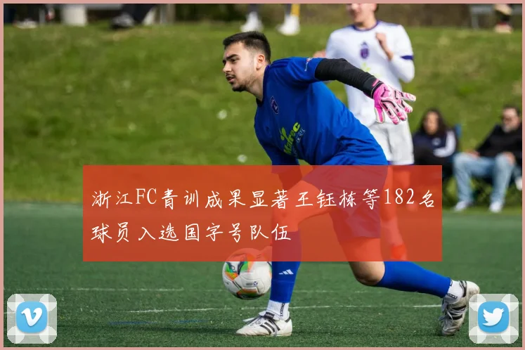 浙江FC青训成果显著王钰栋等182名球员入选国字号队伍