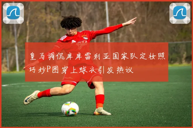 皇马调侃库库雷利亚国家队定妆照巧妙P图穿上球衣引发热议