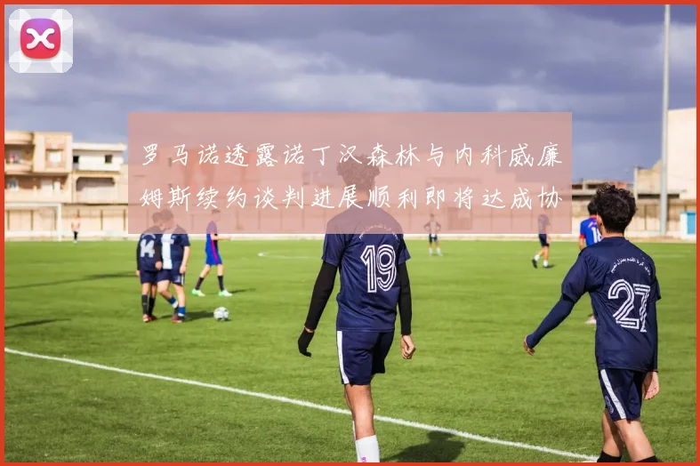罗马诺透露诺丁汉森林与内科威廉姆斯续约谈判进展顺利即将达成协议