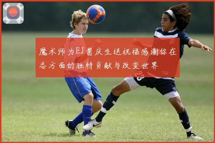 魔术师为EJ酱庆生送祝福感谢你在各方面的独特贡献与改变世界