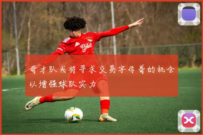 奇才队或将寻求交易字母哥的机会以增强球队实力