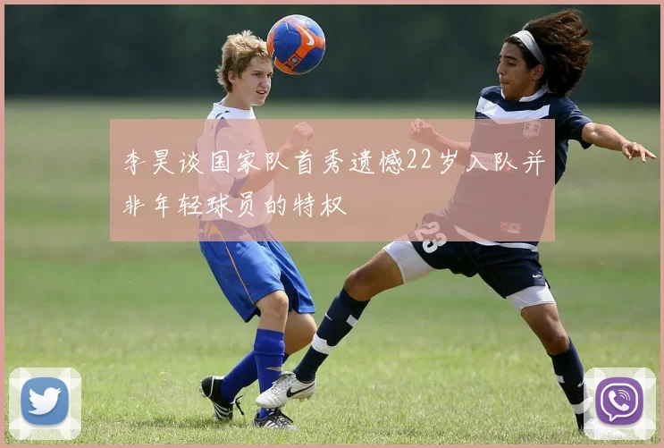 李昊谈国家队首秀遗憾22岁入队并非年轻球员的特权
