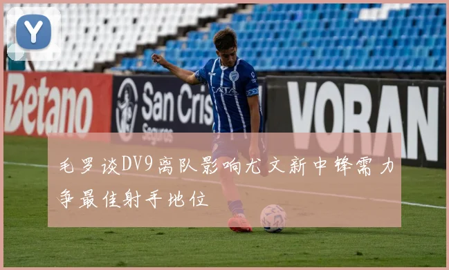 毛罗谈DV9离队影响尤文新中锋需力争最佳射手地位