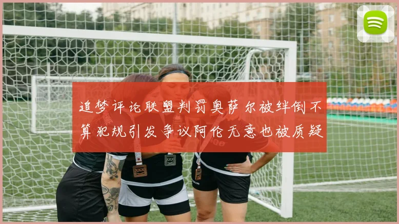 追梦评论联盟判罚奥萨尔被绊倒不算犯规引发争议阿伦无意也被质疑