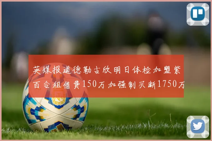 英媒报道德勒古欣明日体检加盟紫百合租借费150万加强制买断1750万