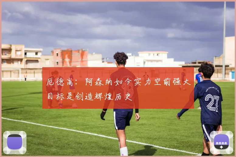 厄德高：阿森纳如今实力空前强大目标是创造辉煌历史